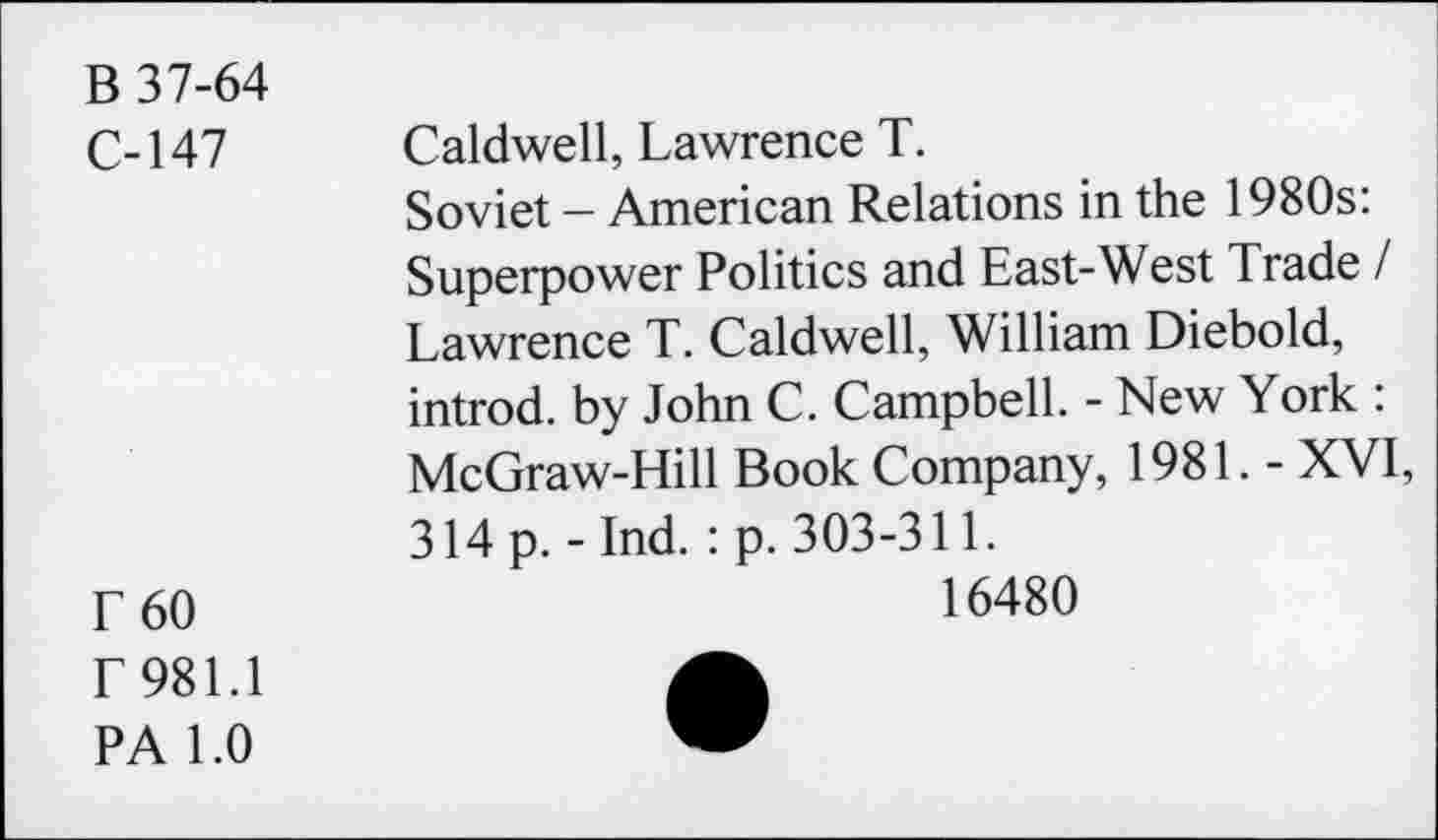 ﻿B 37-64
C-147
F60 r 981.1
PA 1.0
Caldwell, Lawrence T.
Soviet - American Relations in the 1980s: Superpower Politics and East-West Trade / Lawrence T. Caldwell, William Diebold, introd, by John C. Campbell. - New York : McGraw-Hill Book Company, 1981. - XVI, 314 p. - Ind.: p. 303-311.
16480